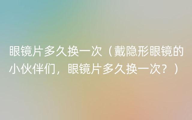 眼镜片多久换一次（戴隐形眼镜的小伙伴们，眼镜片多久换一次？）