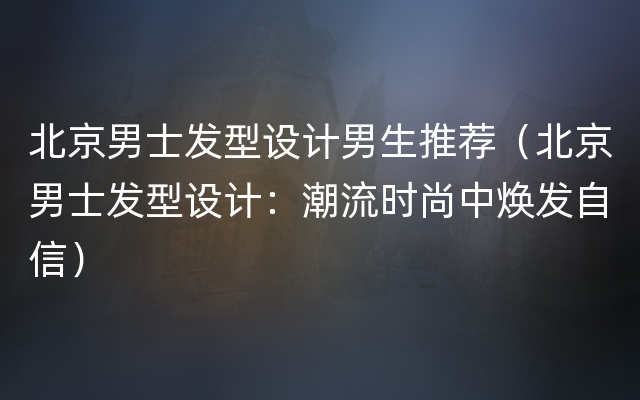 北京男士发型设计男生推荐（北京男士发型设计：潮流时尚中焕发自信）