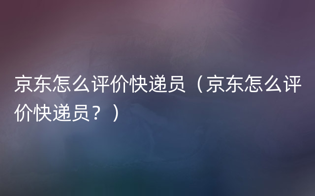 京东怎么评价快递员（京东怎么评价快递员？）