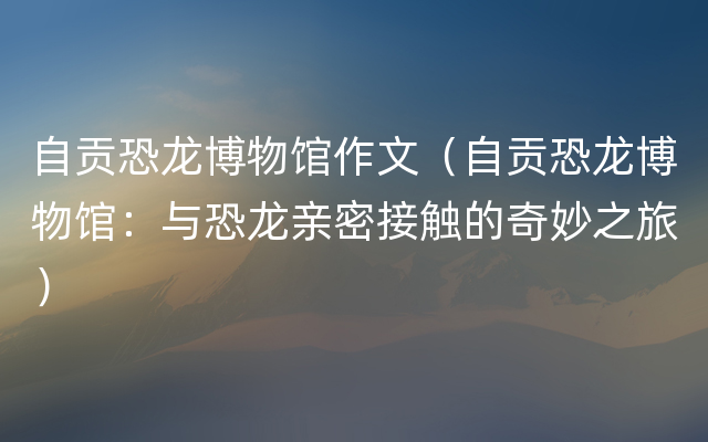 自贡恐龙博物馆作文（自贡恐龙博物馆：与恐龙亲密接触的奇妙之旅）