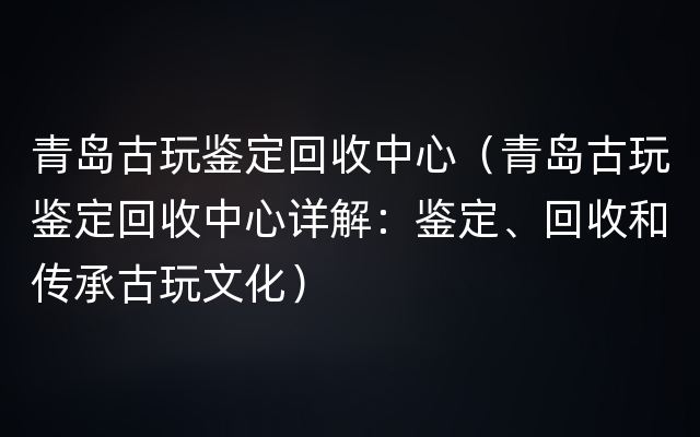 青岛古玩鉴定回收中心（青岛古玩鉴定回收中心详解：鉴定、回收和传承古玩文化）