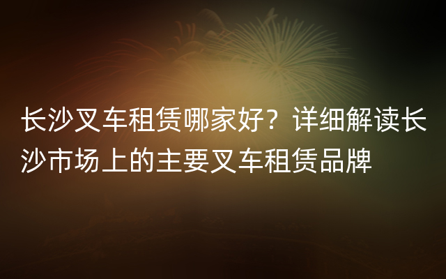 长沙叉车租赁哪家好？详细解读长沙市场上的主要叉车租赁品牌