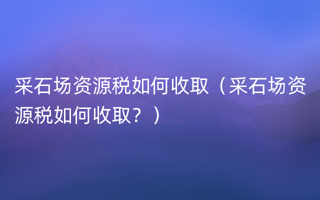 采石场资源税如何收取（采石场资源税如何收取？）