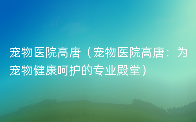 宠物医院高唐（宠物医院高唐：为宠物健康呵护的专