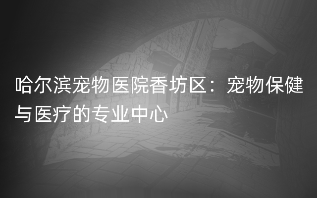 哈尔滨宠物医院香坊区：宠物保健与医疗的专业中心