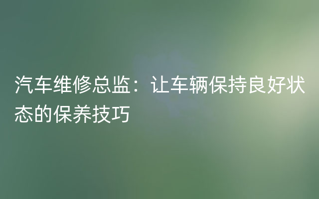 汽车维修总监：让车辆保持良好状态的保养技巧