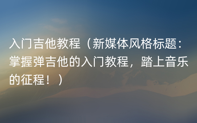 入门吉他教程（新媒体风格标题：掌握弹吉他的入门教程，踏上音乐的征程！）