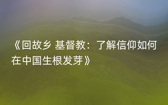 《回故乡 基督教：了解信仰如何在中国生根发芽》