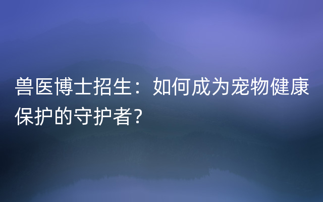 兽医博士招生：如何成为宠物健康保护的守护者？