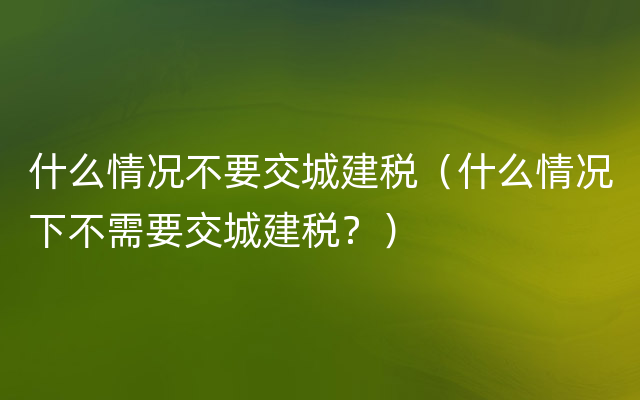 什么情况不要交城建税（什么情况下不需要交城建税？）