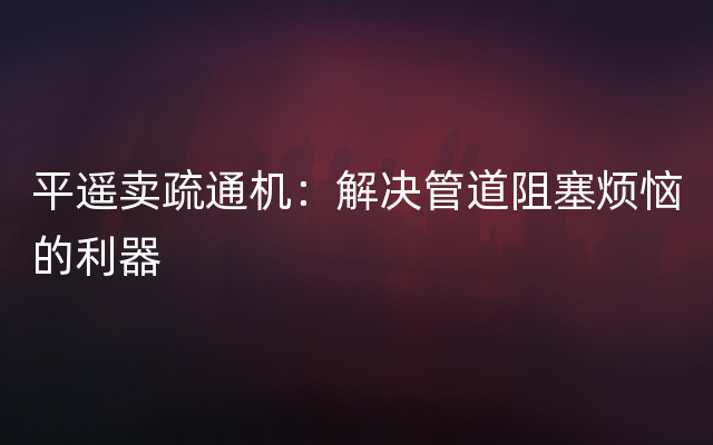 平遥卖疏通机：解决管道阻塞烦恼的利器