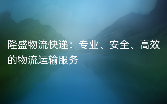 隆盛物流快递：专业、安全、高效的物流运输服务