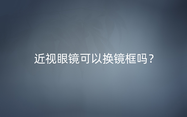 近视眼镜可以换镜框吗？