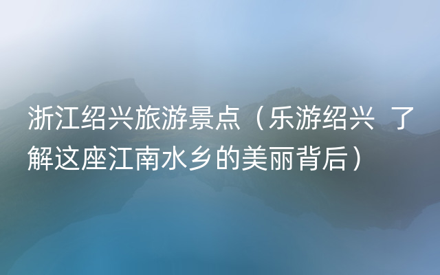 浙江绍兴旅游景点（乐游绍兴  了解这座江南水乡的美丽背后）