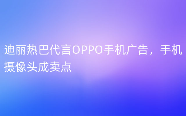 迪丽热巴代言OPPO手机广告，手机摄像头成卖点