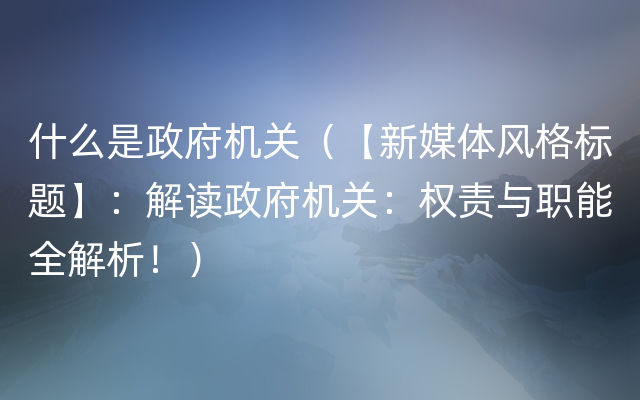 什么是政府机关（【新媒体风格标题】：解读政府机关：权责与职能全解析！）