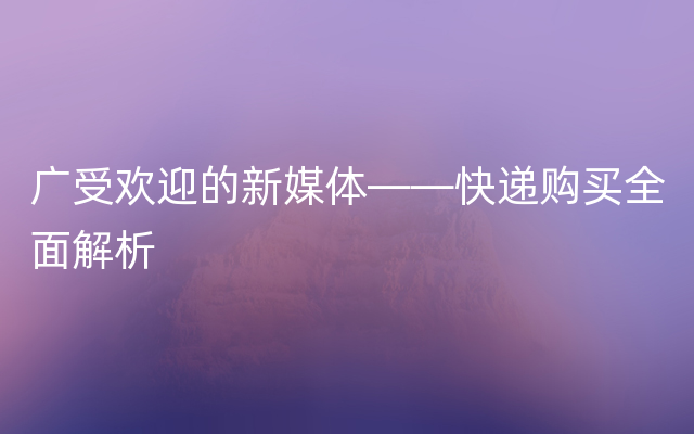 广受欢迎的新媒体——快递购买全面解析