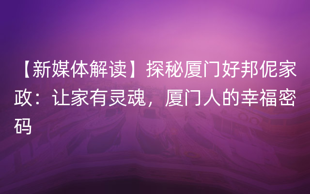 【新媒体解读】探秘厦门好邦伲家政：让家有灵魂，厦门人的幸福密码