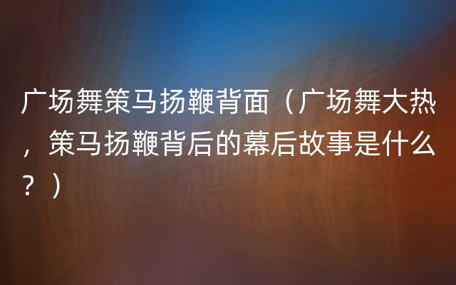 广场舞策马扬鞭背面（广场舞大热，策马扬鞭背后的幕后故事是什么？）