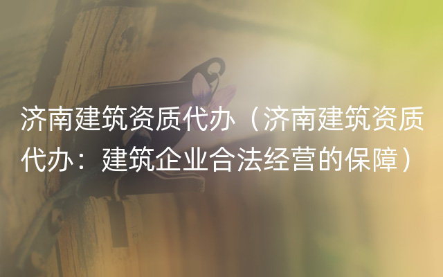 济南建筑资质代办（济南建筑资质代办：建筑企业合法经营的保障）