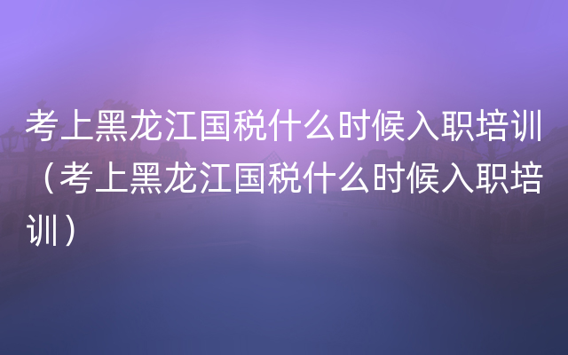 考上黑龙江国税什么时候入职培训（考上黑龙江国税什么时候入职培训）