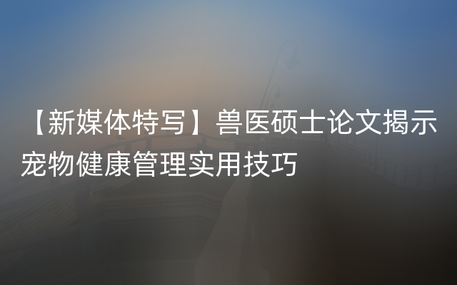 【新媒体特写】兽医硕士论文揭示宠物健康管理实用技巧