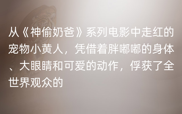 从《神偷奶爸》系列电影中走红的宠物小黄人，凭借着胖嘟嘟的身体、大眼睛和可爱的动作