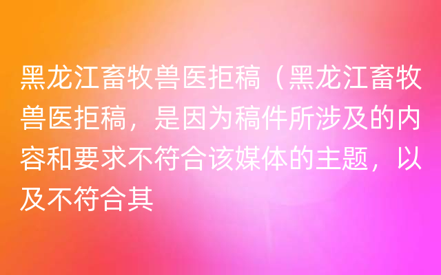 黑龙江畜牧兽医拒稿（黑龙江畜牧兽医拒稿，是因为稿件所涉及的内容和要求不符合该媒体