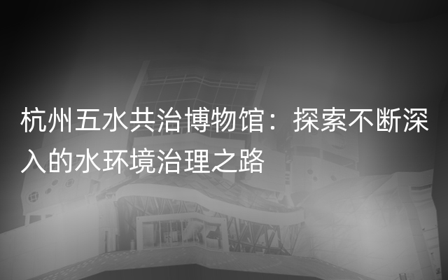 杭州五水共治博物馆：探索不断深入的水环境治理之路