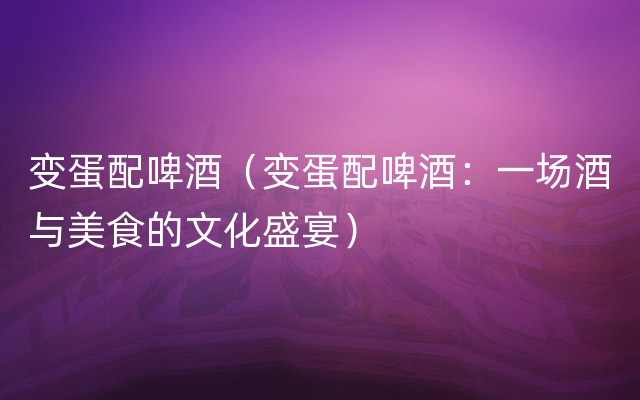 变蛋配啤酒（变蛋配啤酒：一场酒与美食的文化盛宴）