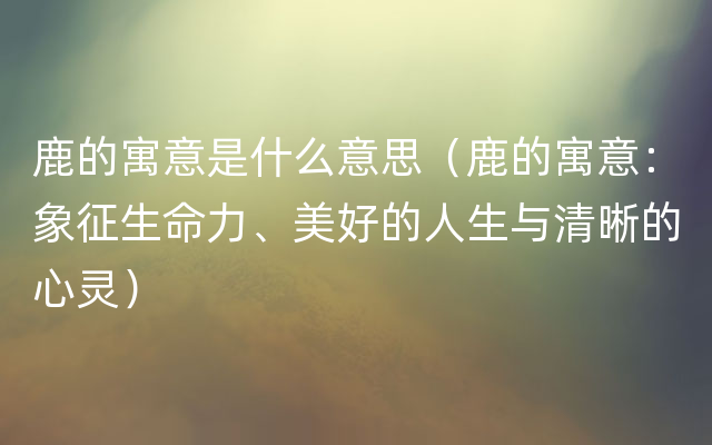 鹿的寓意是什么意思（鹿的寓意：象征生命力、美好的人生与清晰的心灵）