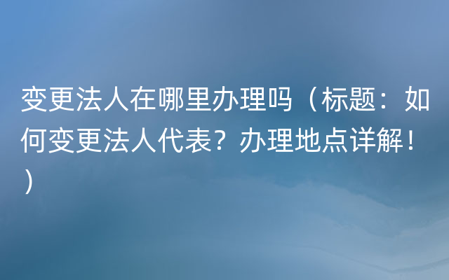 变更法人在哪里办理吗（标题：如何变更法人代表？办理地点详解！）