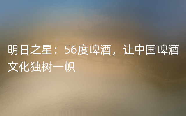 明日之星：56度啤酒，让中国啤酒文化独树一帜