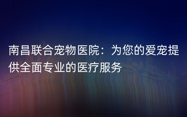 南昌联合宠物医院：为您的爱宠提供全面专业的医疗服务