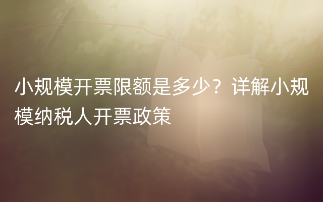 小规模开票限额是多少？详解小规模纳税人开票政策