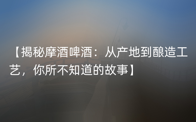 【揭秘摩酒啤酒：从产地到酿造工艺，你所不知道的故事】