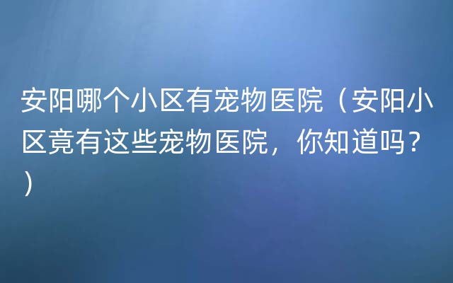 安阳哪个小区有宠物医院（安阳小区竟有这些宠物医院，你知道吗？）