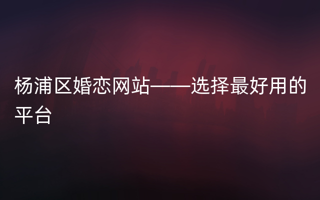 杨浦区婚恋网站——选择最好用的平台