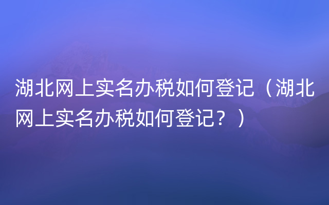 湖北网上实名办税如何登记（湖北网上实名办税如何登记？）