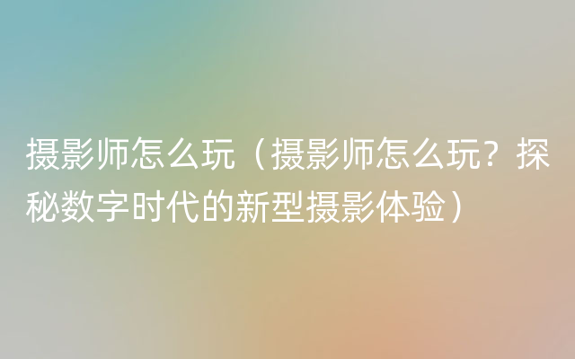 摄影师怎么玩（摄影师怎么玩？探秘数字时代的新型摄影体验）