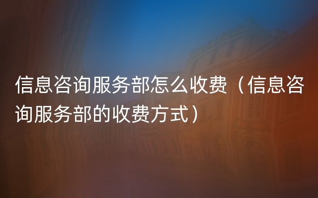 信息咨询服务部怎么收费（信息咨询服务部的收费方式）