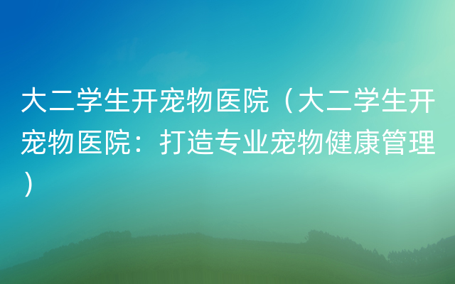 大二学生开宠物医院（大二学生开宠物医院：打造专业宠物健康管理）