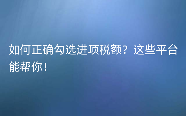 如何正确勾选进项税额？这些平台能帮你！