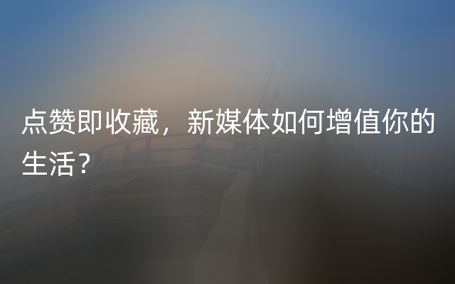 点赞即收藏，新媒体如何增值你的生活？