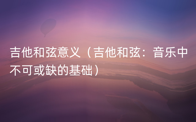 吉他和弦意义（吉他和弦：音乐中不可或缺的基础）