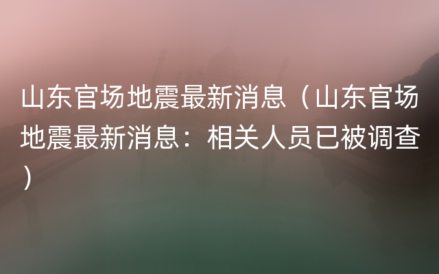 山东官场地震最新消息（山东官场地震最新消息：相关人员已被调查）