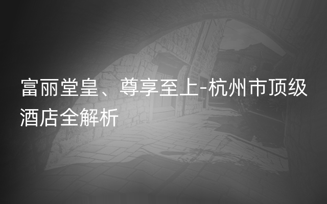 富丽堂皇、尊享至上-杭州市顶级酒店全解析