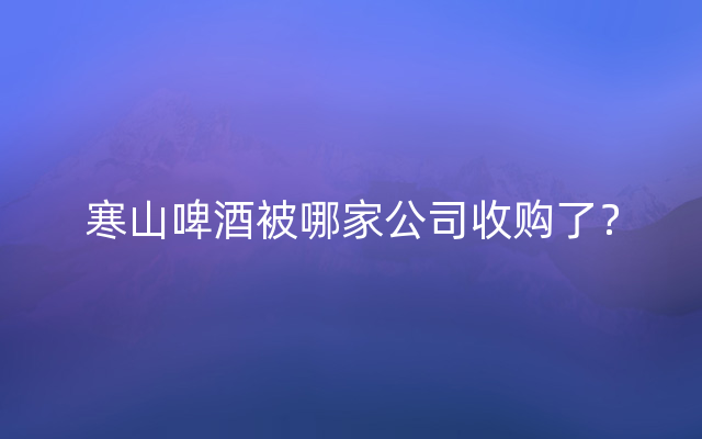 寒山啤酒被哪家公司收购了？