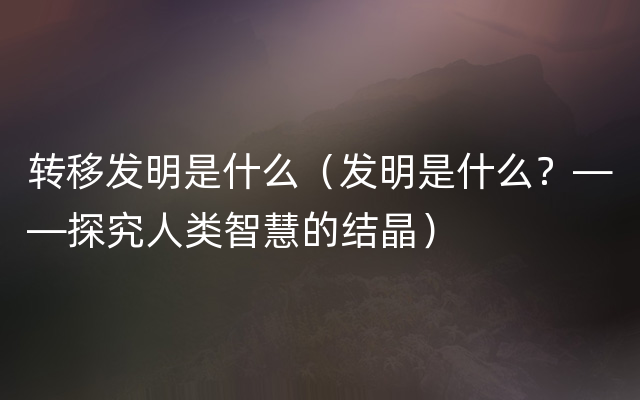 转移发明是什么（发明是什么？——探究人类智慧的结晶）