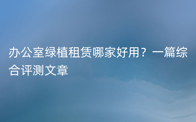 办公室绿植租赁哪家好用？一篇综合评测文章